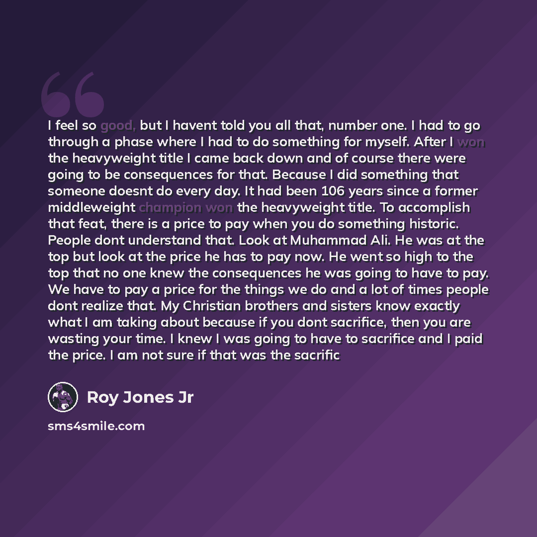 “I feel so good, but I havent told you all that, number one. I had to go through a phase where I had to do something for myself. After I won the heavyweight title I came back down and of course there were going to be consequences for that. Because I did something that someone doesnt do every day…” quote by Roy Jones Jr