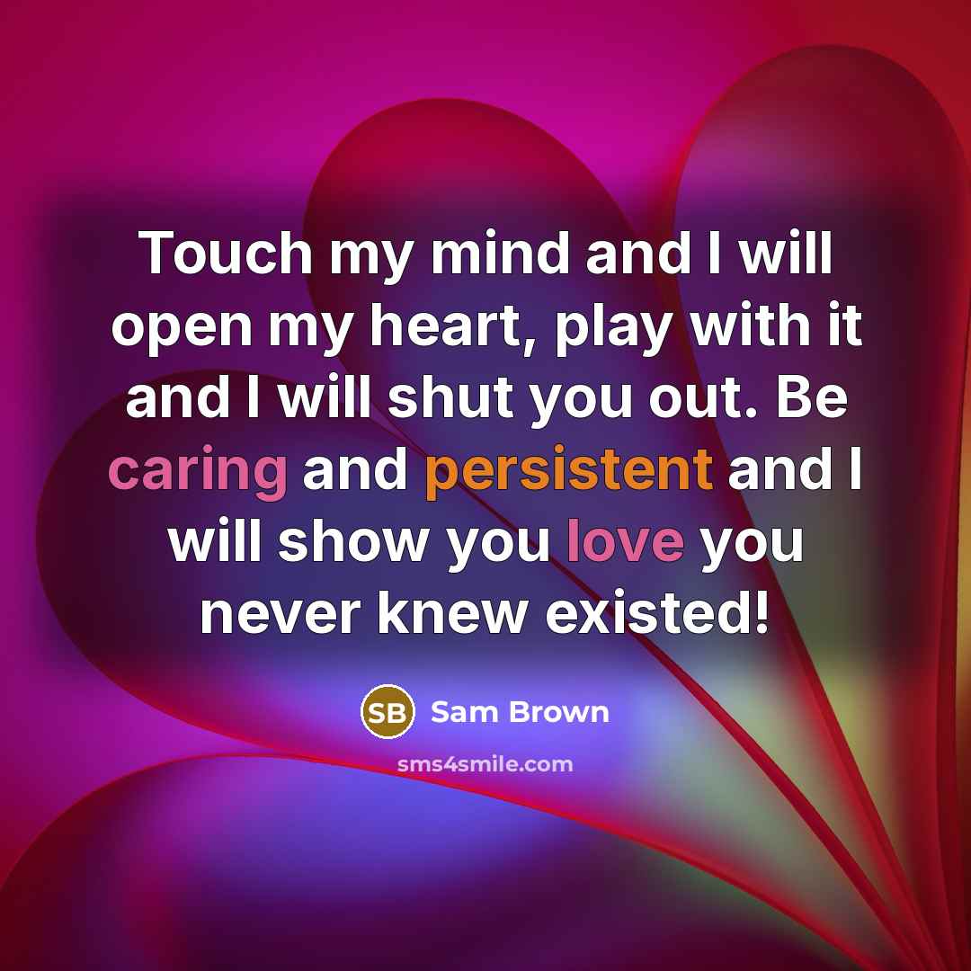 “Touch my mind and I will open my heart, play with it and I will shut you out. Be caring and persistent and I will show you love you never knew existed!” quote by Sam Brown