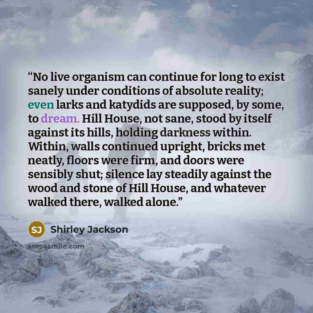 “No live organism can continue for long to exist sanely under conditions of absolute reality; even larks and katydids are supposed, by some, to dream. Hill House, not sane, stood by itself against its hills, holding darkness within. Within, walls continued upright, bricks met neatly, floors were…” quote by Shirley Jackson