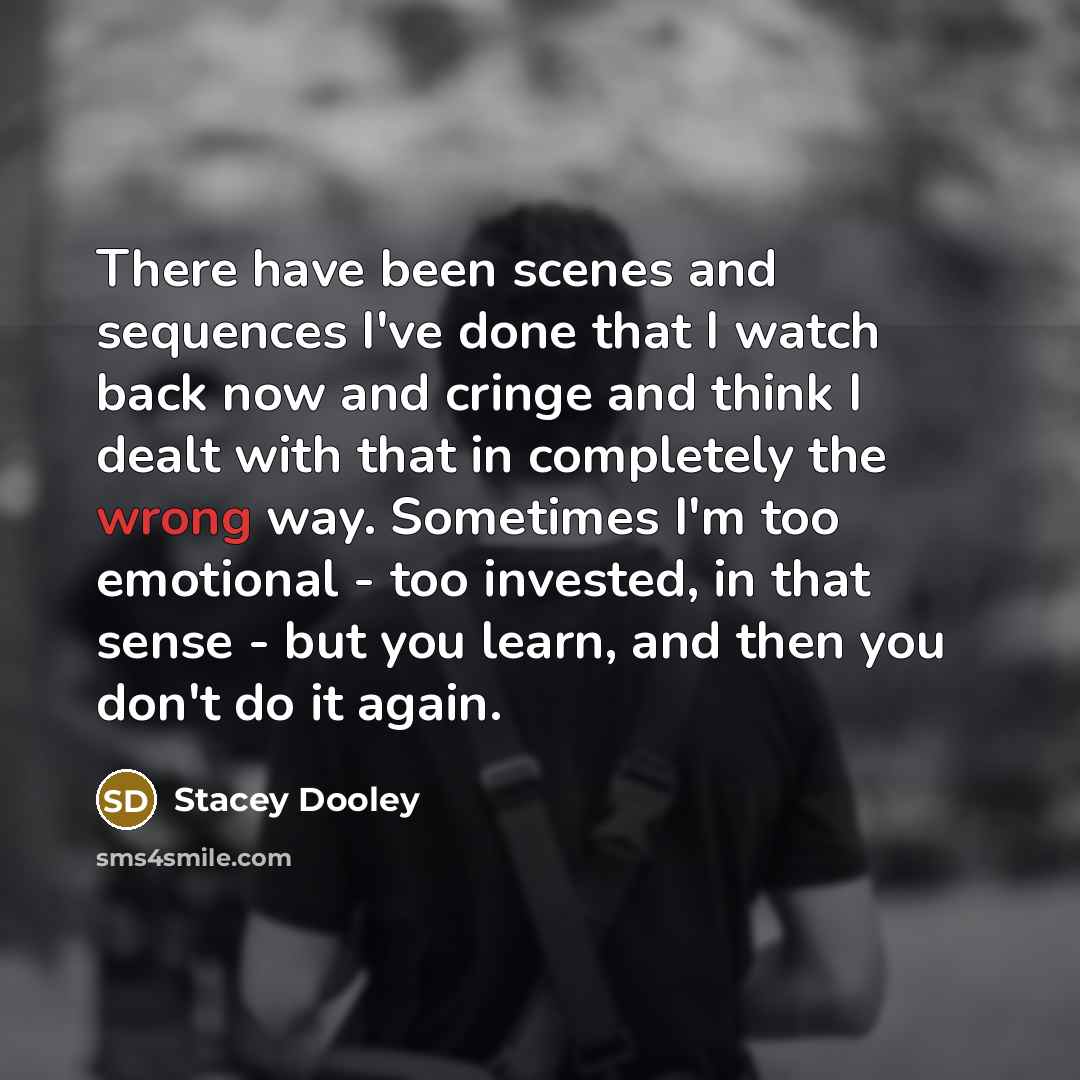 “There have been scenes and sequences I've done that I watch back now and cringe and think I dealt with that in completely the wrong way. Sometimes I'm too emotional - too invested, in that sense - but you learn, and then you don't do it again.” quote by Stacey Dooley