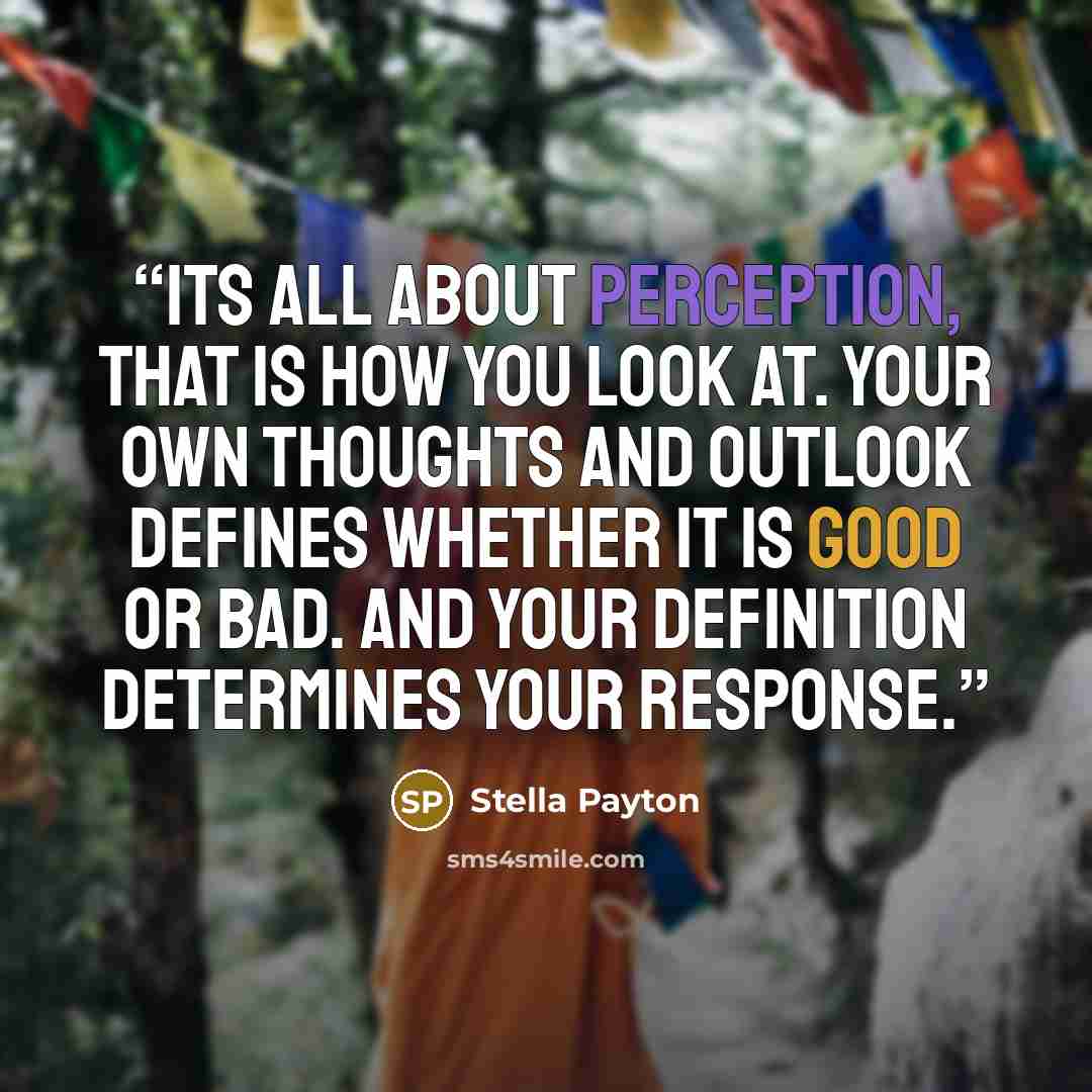 “Its all about perception, that is how you look at. Your own thoughts and outlook defines whether it is good or bad. And your definition determines your response.” quote by Stella Payton