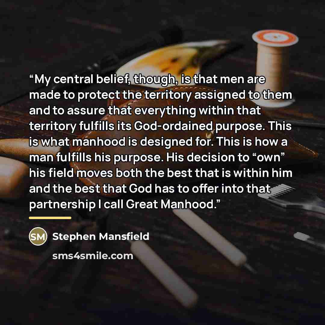 “My central belief, though, is that men are made to protect the territory assigned to them and to assure that everything within that territory fulfills its God-ordained purpose. This is what manhood is designed for. This is how a man fulfills his purpose. His decision to “own” his field moves both…” quote by Stephen Mansfield