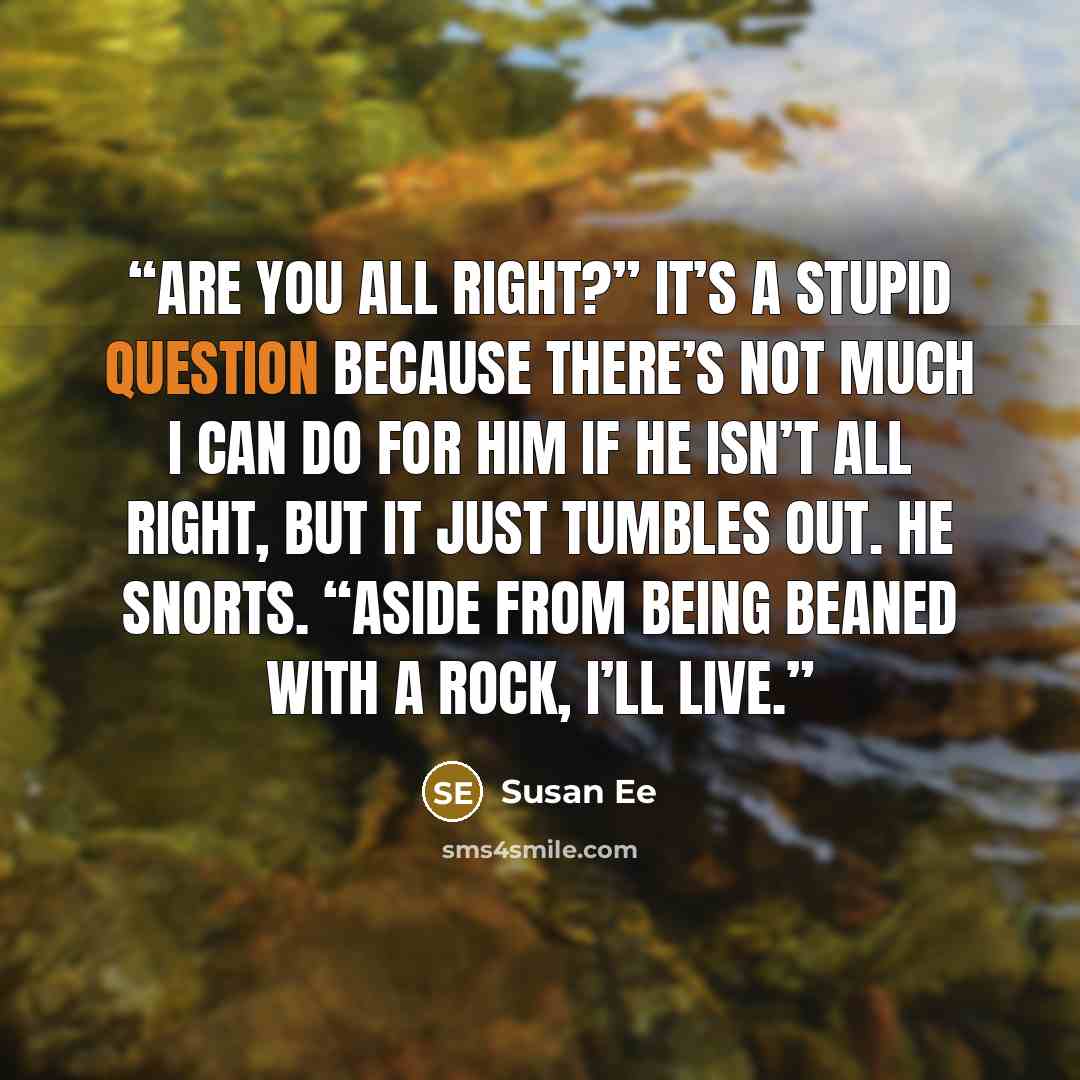 “Are you all right?” It’s a stupid question because there’s not much I can do for him if he isn’t all right, but it just tumbles out. He snorts. “Aside from being beaned with a rock, I’ll live.” quote by Susan Ee