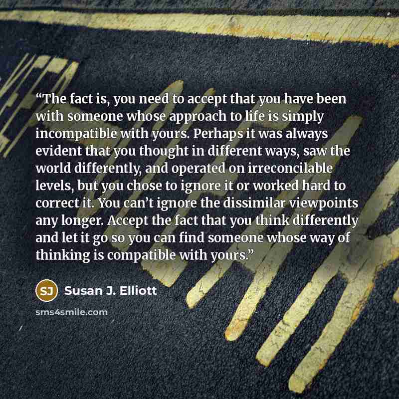 “The fact is, you need to accept that you have been with someone whose approach to life is simply incompatible with yours. Perhaps it was always evident that you thought in different ways, saw the world differently, and operated on irreconcilable levels, but you chose to ignore it or worked hard to…” quote by Susan J. Elliott