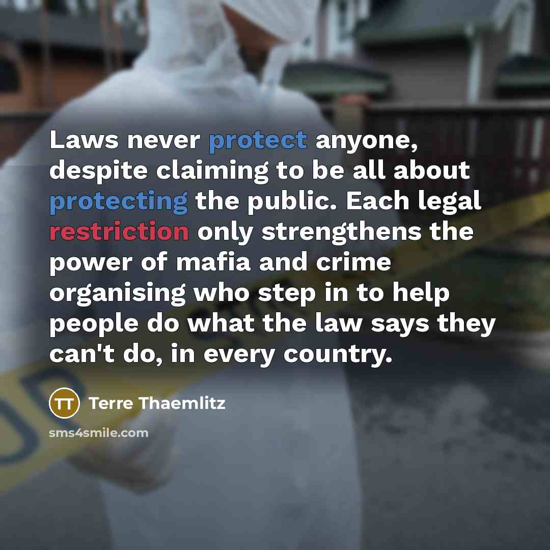 “Laws never protect anyone, despite claiming to be all about protecting the public. Each legal restriction only strengthens the power of mafia and crime organising who step in to help people do what the law says they can't do, in every country.” quote by Terre Thaemlitz