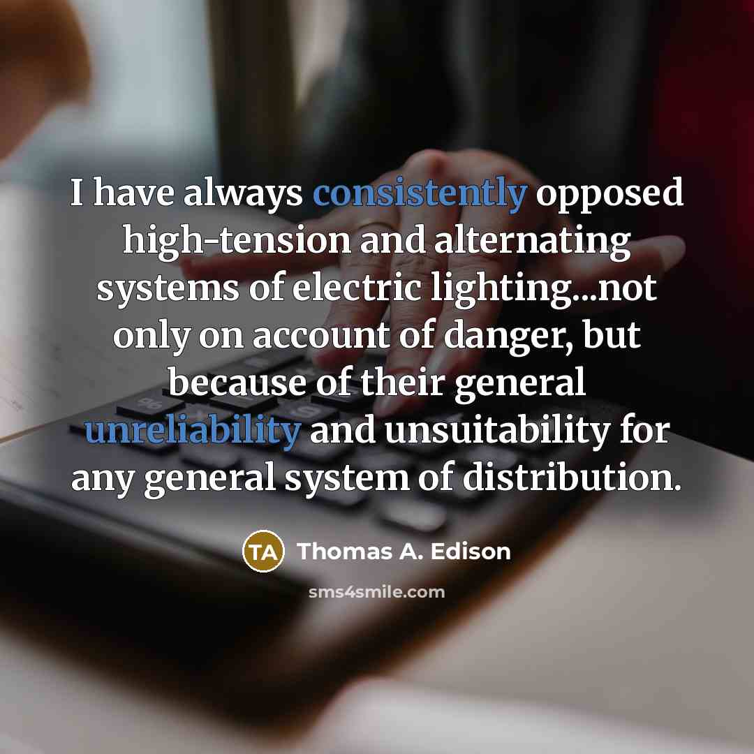 “I have always consistently opposed high-tension and alternating systems of electric lighting...not only on account of danger, but because of their general unreliability and unsuitability for any general system of distribution.” quote by Thomas A. Edison
