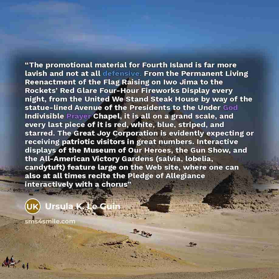 “The promotional material for Fourth Island is far more lavish and not at all defensive. From the Permanent Living Reenactment of the Flag Raising on Iwo Jima to the Rockets’ Red Glare Four-Hour Fireworks Display every night, from the United We Stand Steak House by way of the statue-lined Avenue of…” quote by Ursula K. Le Guin