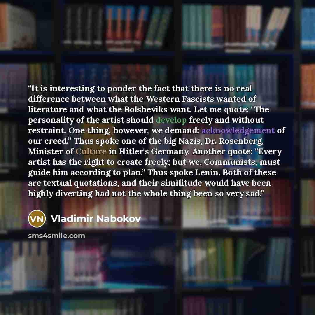 “It is interesting to ponder the fact that there is no real difference between what the Western Fascists wanted of literature and what the Bolsheviks want. Let me quote: "The personality of the artist should develop freely and without restraint. One thing, however, we demand: acknowledgement of our…” quote by Vladimir Nabokov