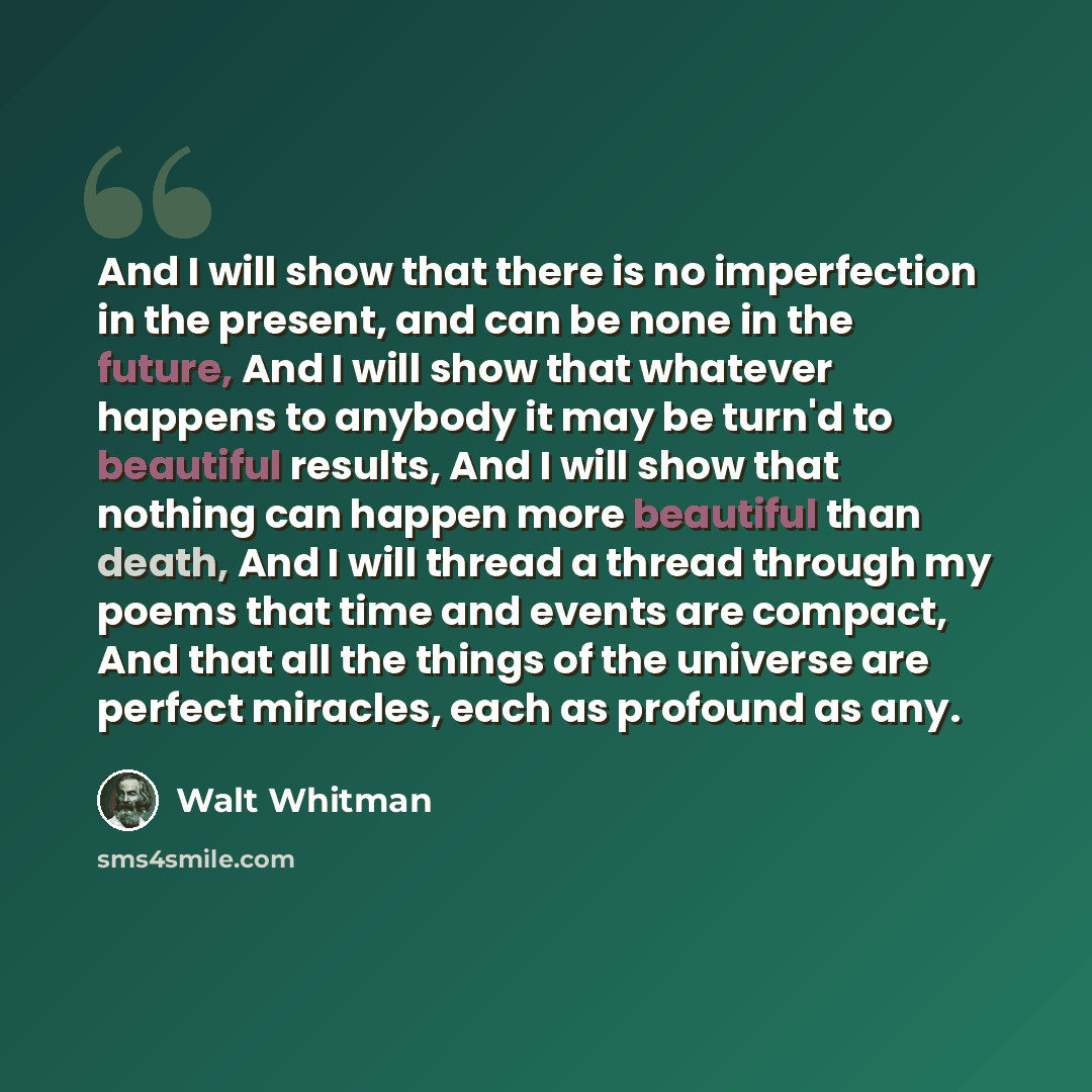 “And I will show that there is no imperfection in the present, and can be none in the future, And I will show that whatever happens to anybody it may be turn'd to beautiful results, And I will show that nothing can happen more beautiful than death, And I will thread a thread through my poems that…” quote by Walt Whitman