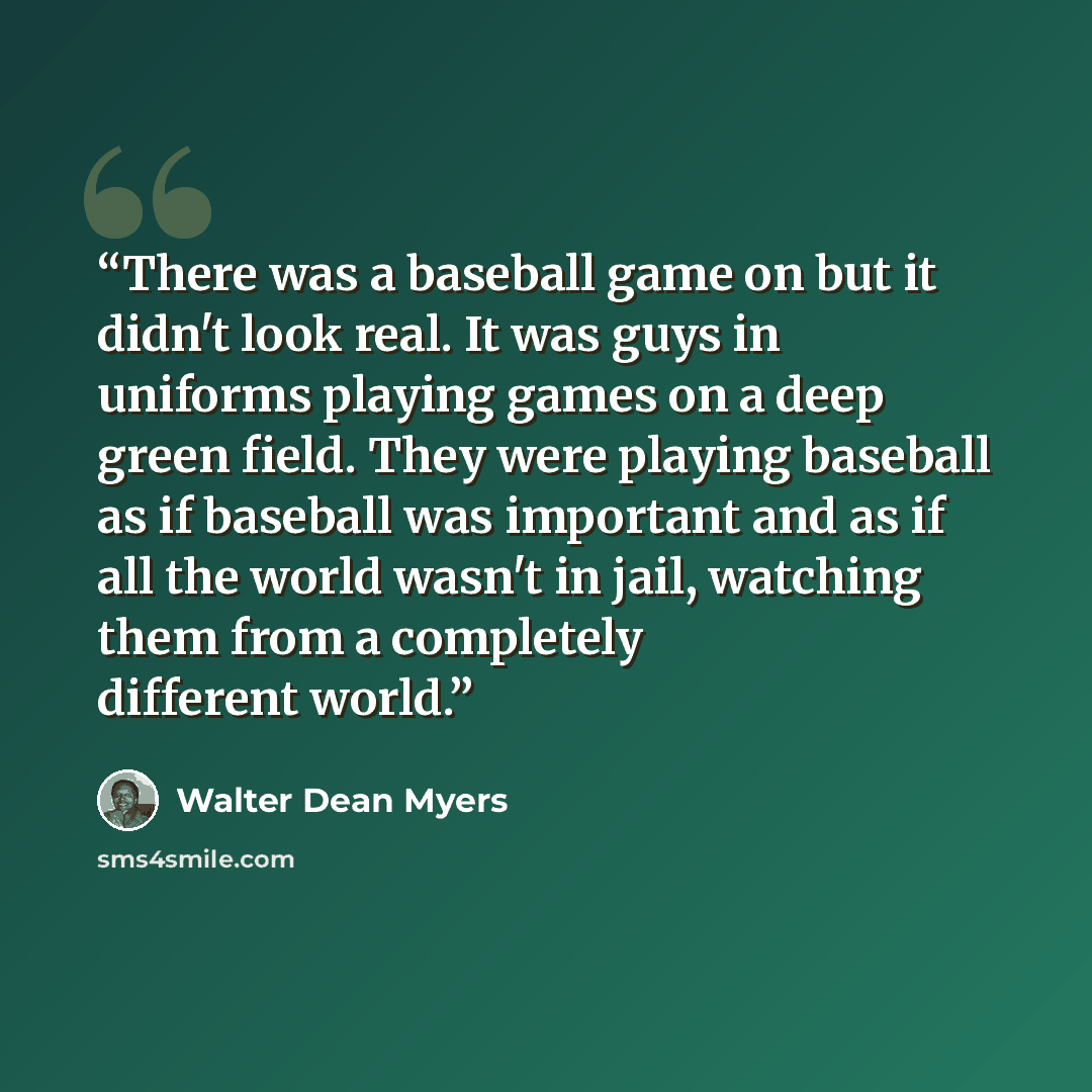 “There was a baseball game on but it didn't look real. It was guys in uniforms playing games on a deep green field. They were playing baseball as if baseball was important and as if all the world wasn't in jail, watching them from a completely different world.” quote by Walter Dean Myers