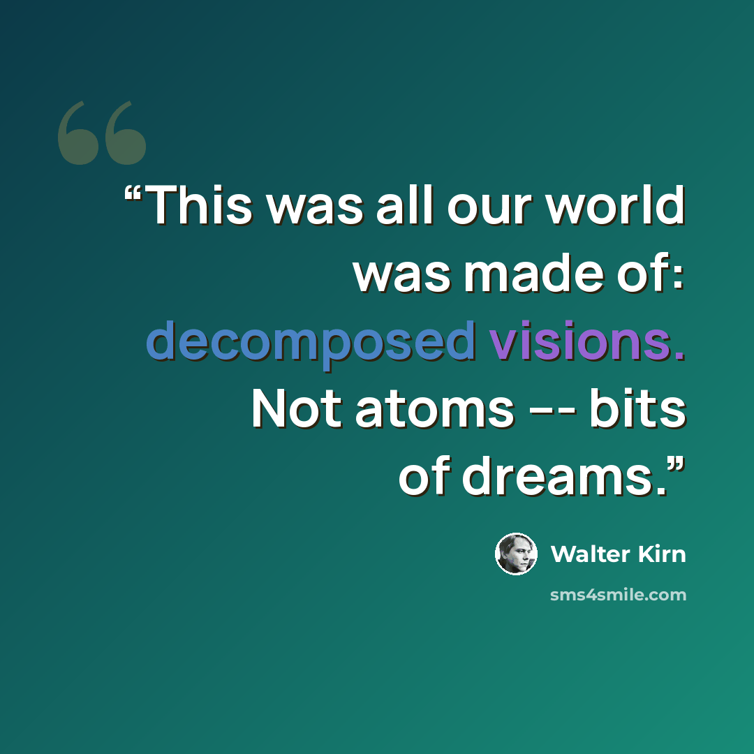 “This was all our world was made of: decomposed visions. Not atoms --- bits of dreams.” quote by Walter Kirn
