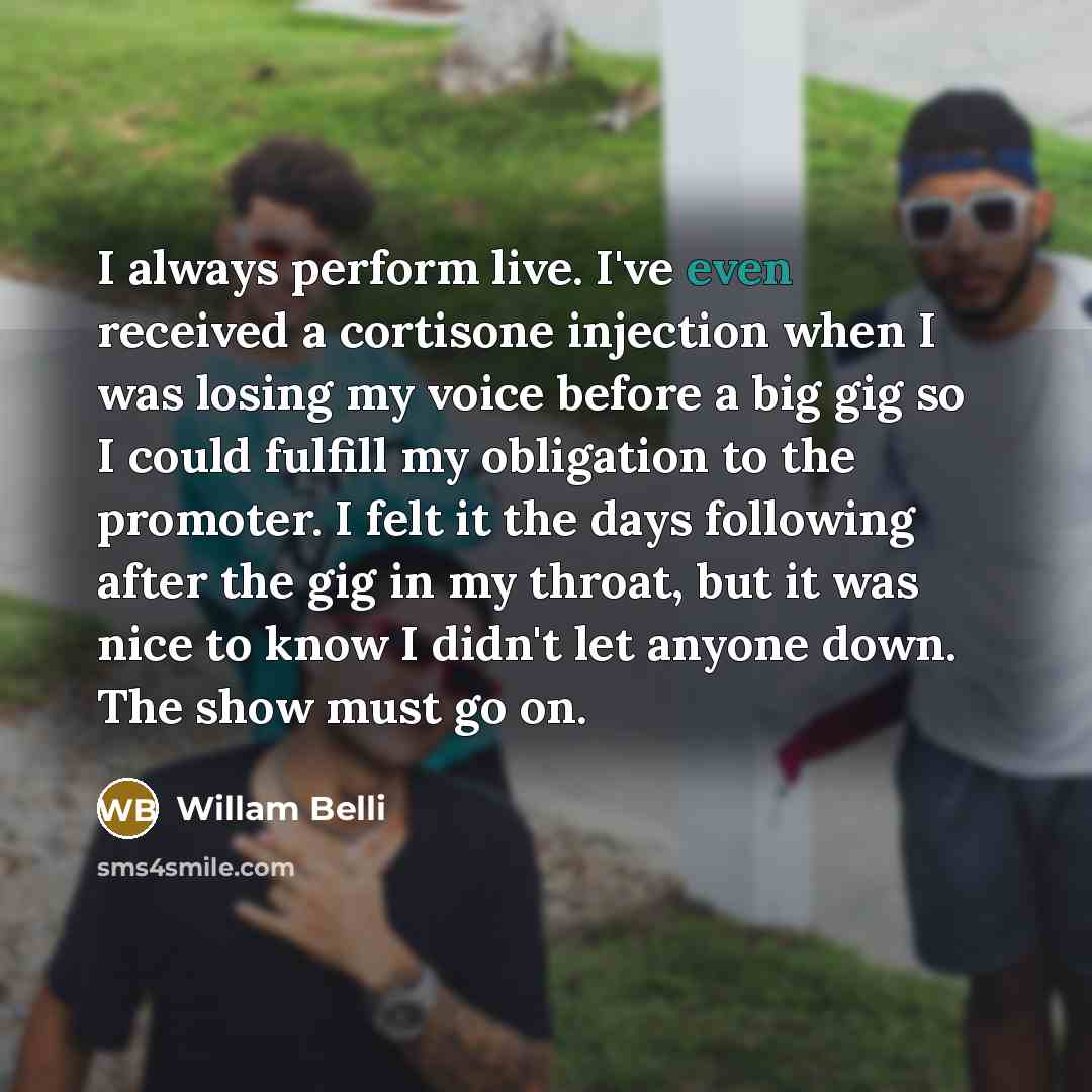 “I always perform live. I've even received a cortisone injection when I was losing my voice before a big gig so I could fulfill my obligation to the promoter. I felt it the days following after the gig in my throat, but it was nice to know I didn't let anyone down. The show must go on.” quote by Willam Belli