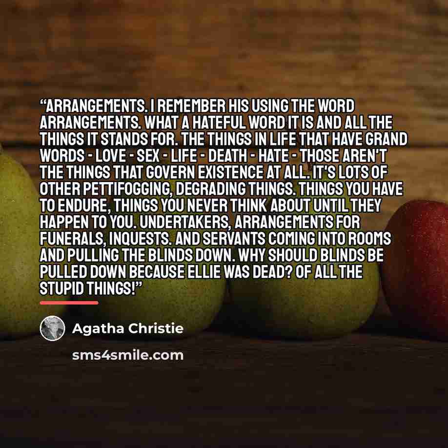 “Arrangements. I remember his using the word arrangements. What a hateful word it is and all the things it stands for. The things in life that have grand words - Love - sex - life - death - hate - those aren't the things that govern existence at all. It's lots of other pettifogging, degrading…” quote by Agatha Christie