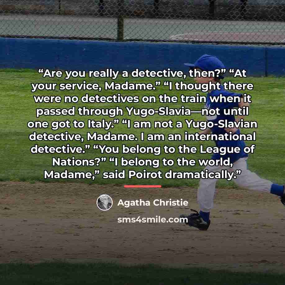 “Are you really a detective, then?” “At your service, Madame.” “I thought there were no detectives on the train when it passed through Yugo-Slavia—not until one got to Italy.” “I am not a Yugo-Slavian detective, Madame. I am an international detective.” “You belong to the League of Nations?” “I…” quote by Agatha Christie