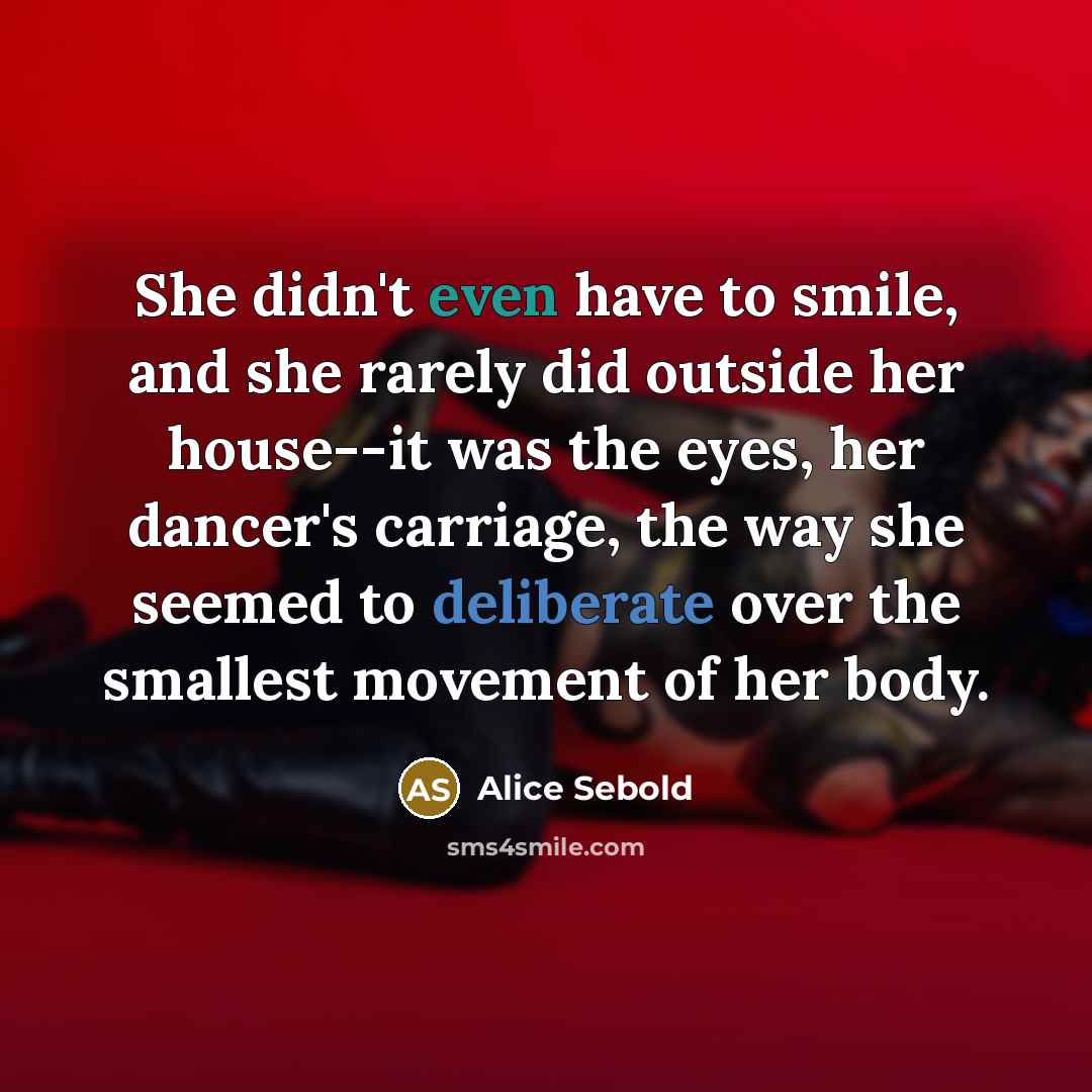 “She didn't even have to smile, and she rarely did outside her house--it was the eyes, her dancer's carriage, the way she seemed to deliberate over the smallest movement of her body.” quote by Alice Sebold