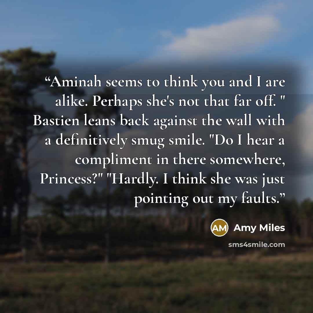“Aminah seems to think you and I are alike. Perhaps she's not that far off. " Bastien leans back against the wall with a definitively smug smile. "Do I hear a compliment in there somewhere, Princess?" "Hardly. I think she was just pointing out my faults.” quote by Amy Miles