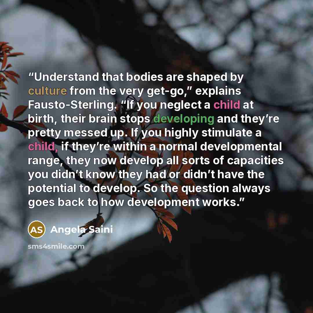 “Understand that bodies are shaped by culture from the very get-go,” explains Fausto-Sterling. “If you neglect a child at birth, their brain stops developing and they’re pretty messed up. If you highly stimulate a child, if they’re within a normal developmental range, they now develop all sorts of…” quote by Angela Saini