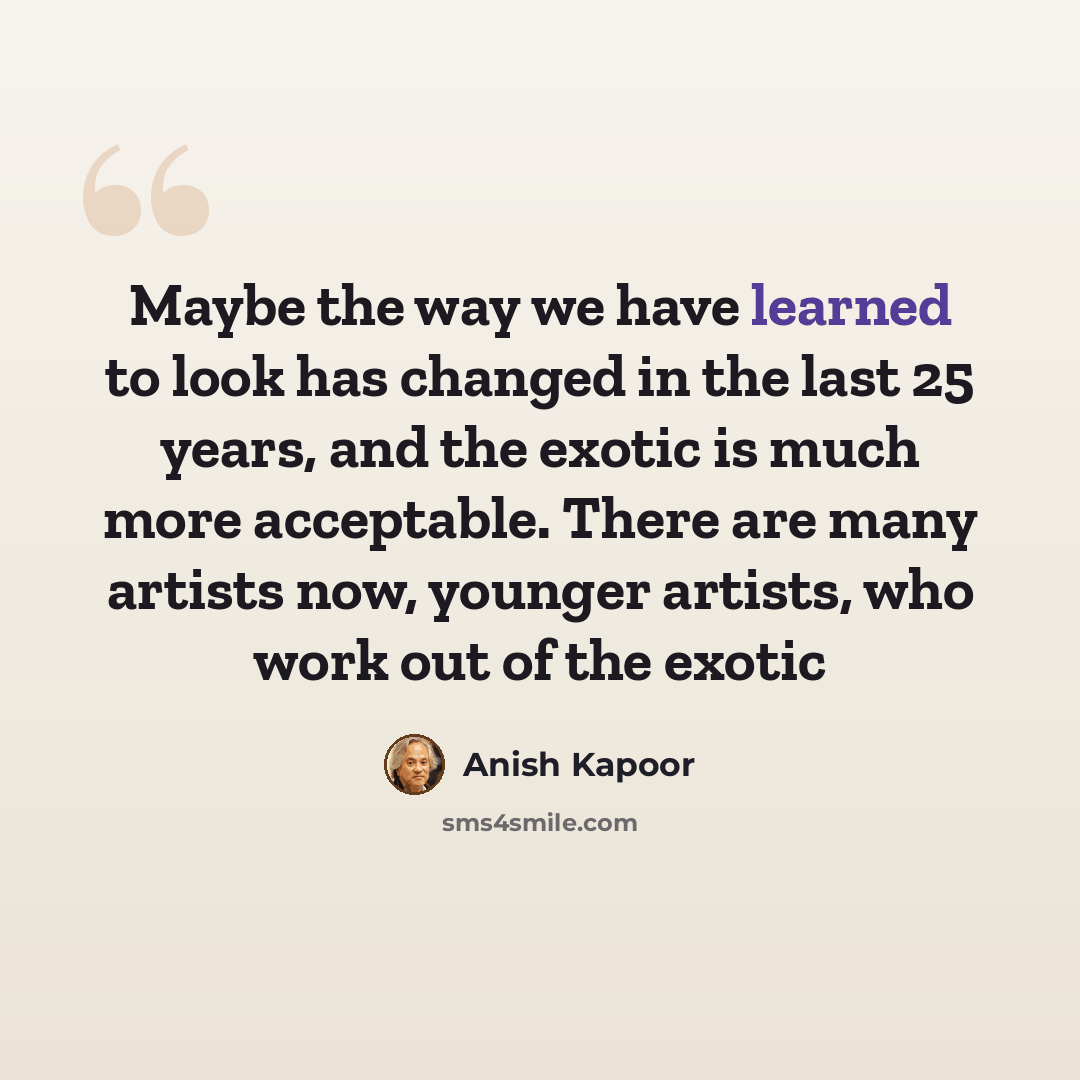 “Maybe the way we have learned to look has changed in the last 25 years, and the exotic is much more acceptable. There are many artists now, younger artists, who work out of the exotic” quote by Anish Kapoor