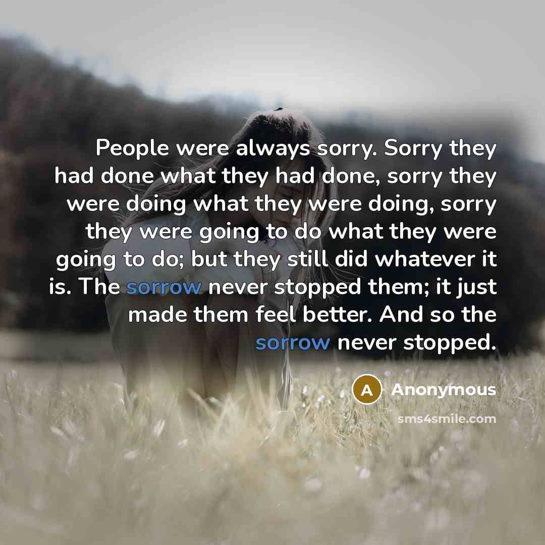 “People were always sorry. Sorry they had done what they had done, sorry they were doing what they were doing, sorry they were going to do what they were going to do; but they still did whatever it is. The sorrow never stopped them; it just made them feel better. And so the sorrow never stopped.” quote by Anonymous