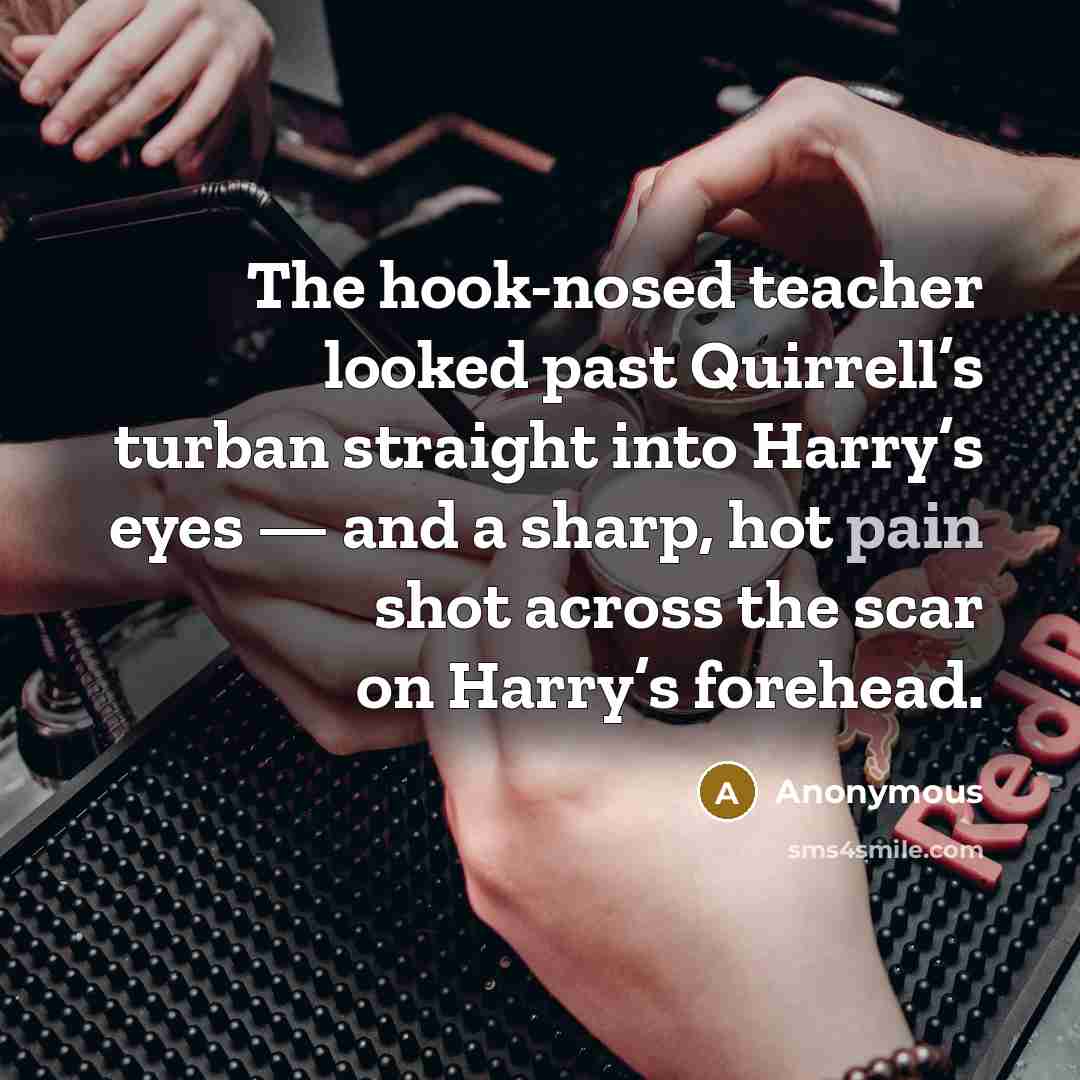 “The hook-nosed teacher looked past Quirrell’s turban straight into Harry’s eyes — and a sharp, hot pain shot across the scar on Harry’s forehead.” quote by Anonymous