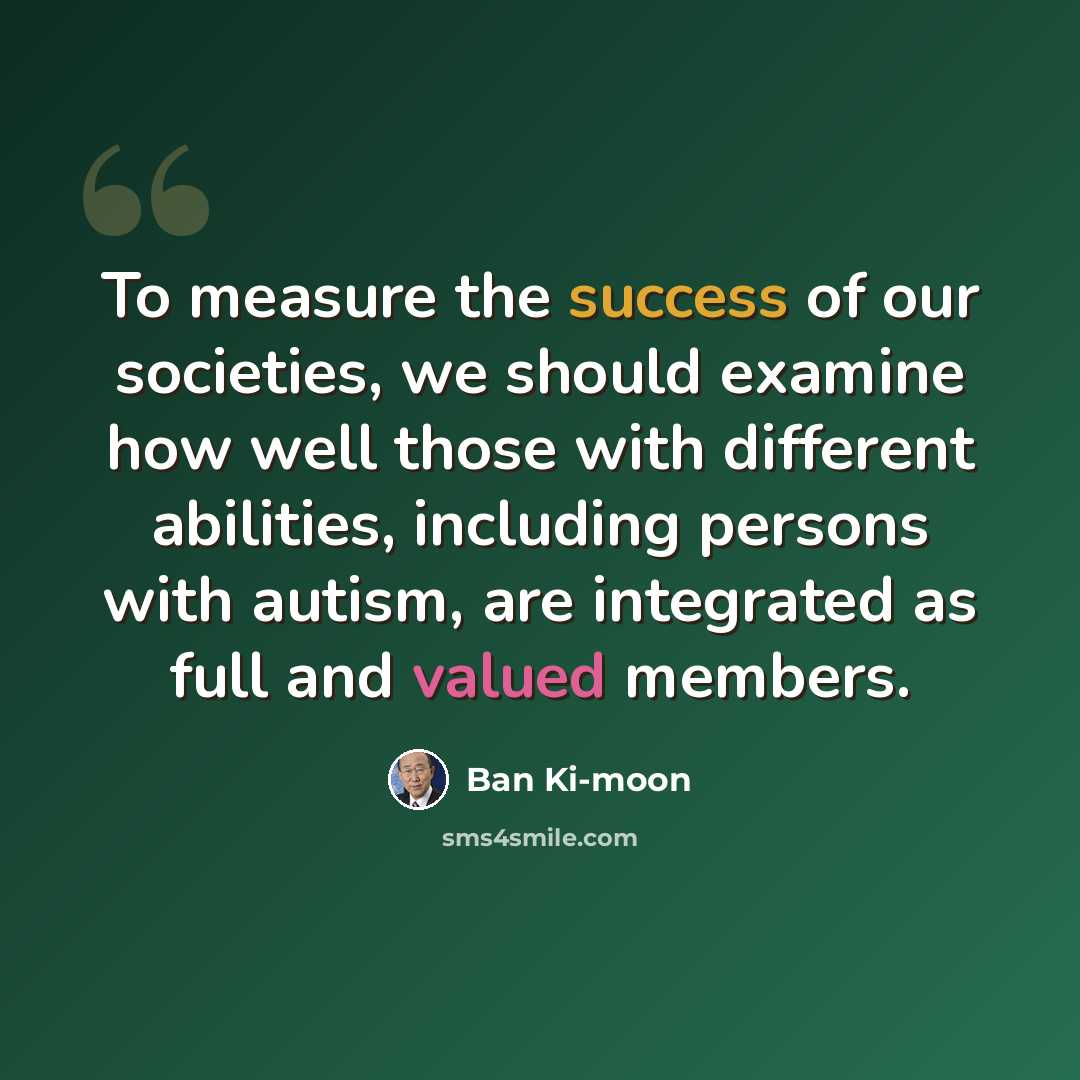 “To measure the success of our societies, we should examine how well those with different abilities, including persons with autism, are integrated as full and valued members.” quote by Ban Ki-moon