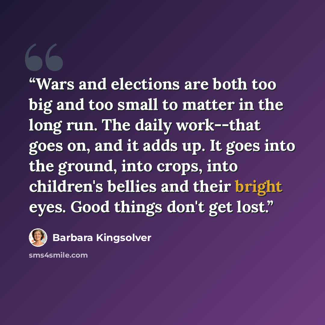 “Wars and elections are both too big and too small to matter in the long run. The daily work--that goes on, and it adds up. It goes into the ground, into crops, into children's bellies and their bright eyes. Good things don't get lost.” quote by Barbara Kingsolver