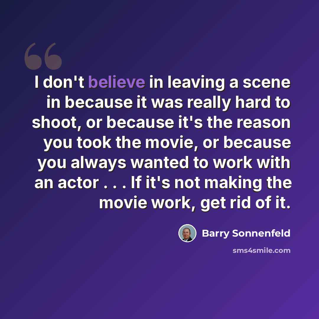 “I don't believe in leaving a scene in because it was really hard to shoot, or because it's the reason you took the movie, or because you always wanted to work with an actor . . . If it's not making the movie work, get rid of it.” quote by Barry Sonnenfeld