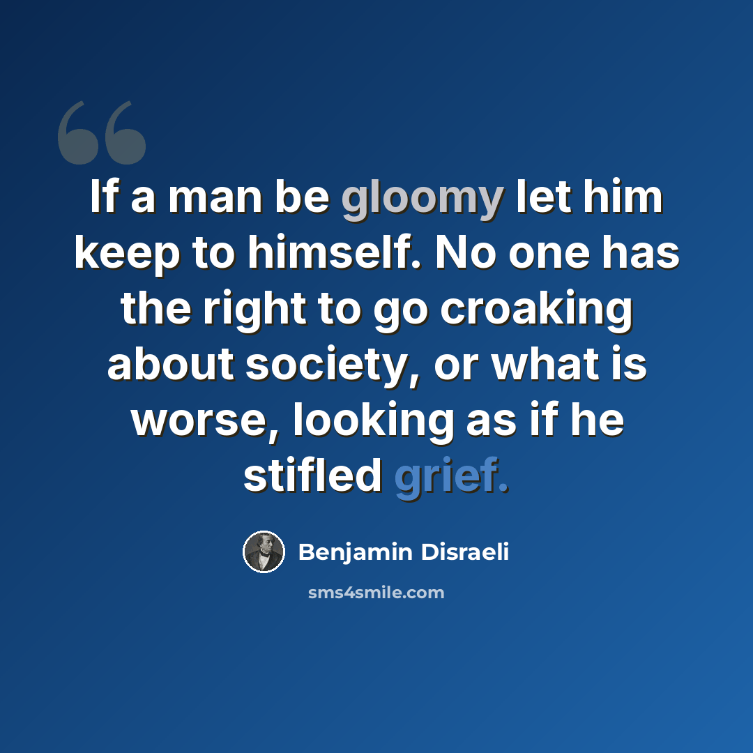 “If a man be gloomy let him keep to himself. No one has the right to go croaking about society, or what is worse, looking as if he stifled grief.” quote by Benjamin Disraeli