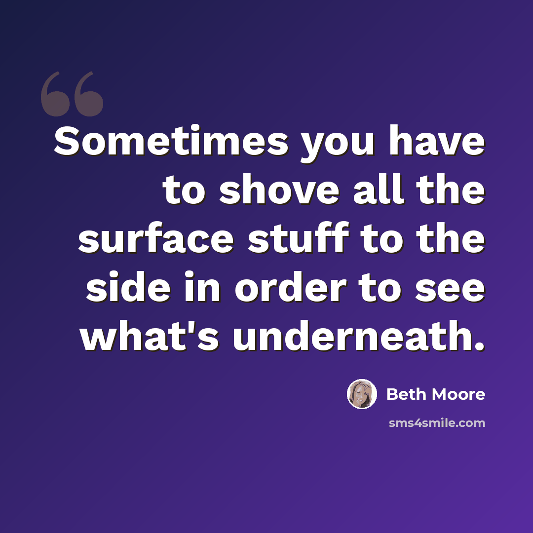 “Sometimes you have to shove all the surface stuff to the side in order to see what's underneath.” quote by Beth Moore