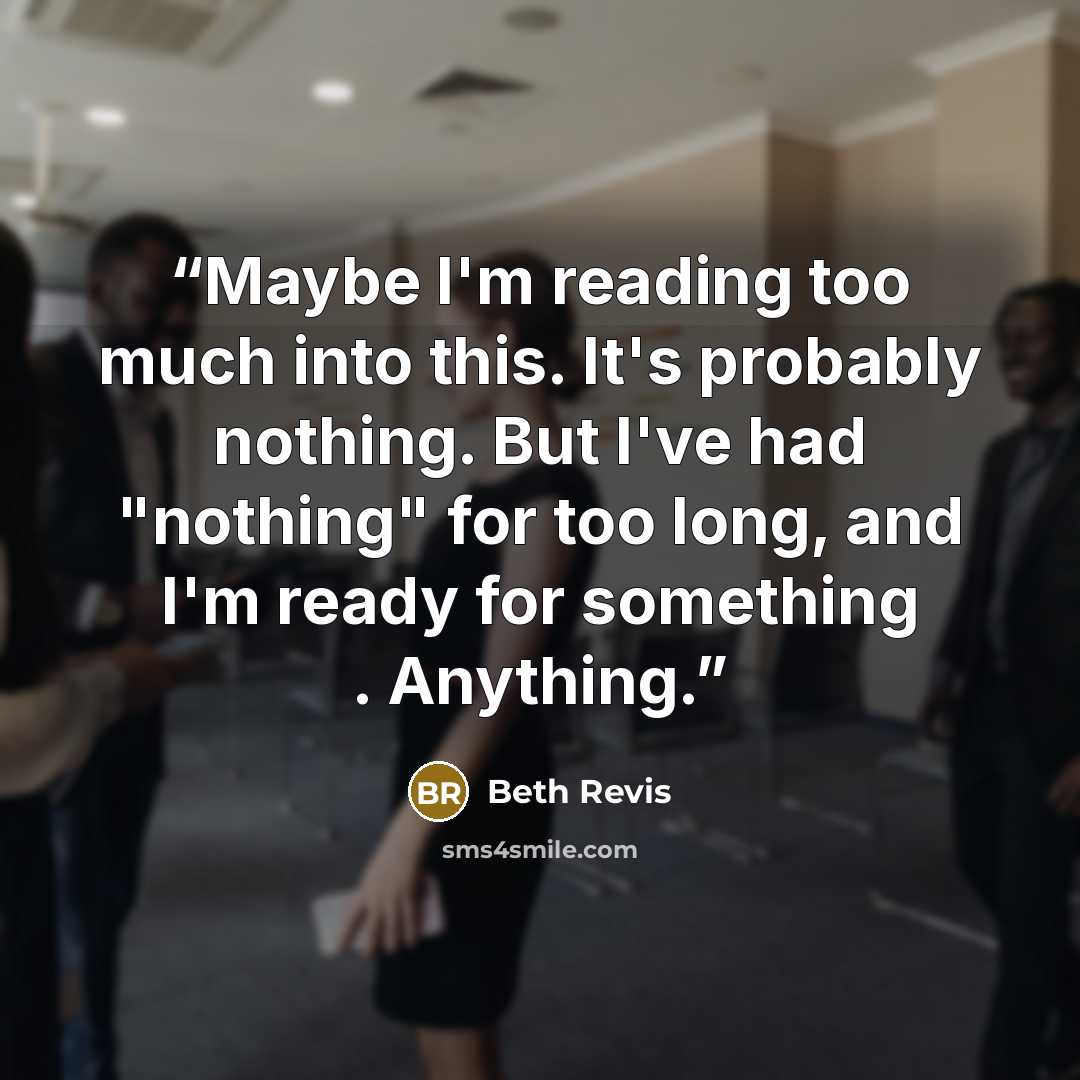 “Maybe I'm reading too much into this. It's probably nothing. But I've had "nothing" for too long, and I'm ready for something . Anything.” quote by Beth Revis
