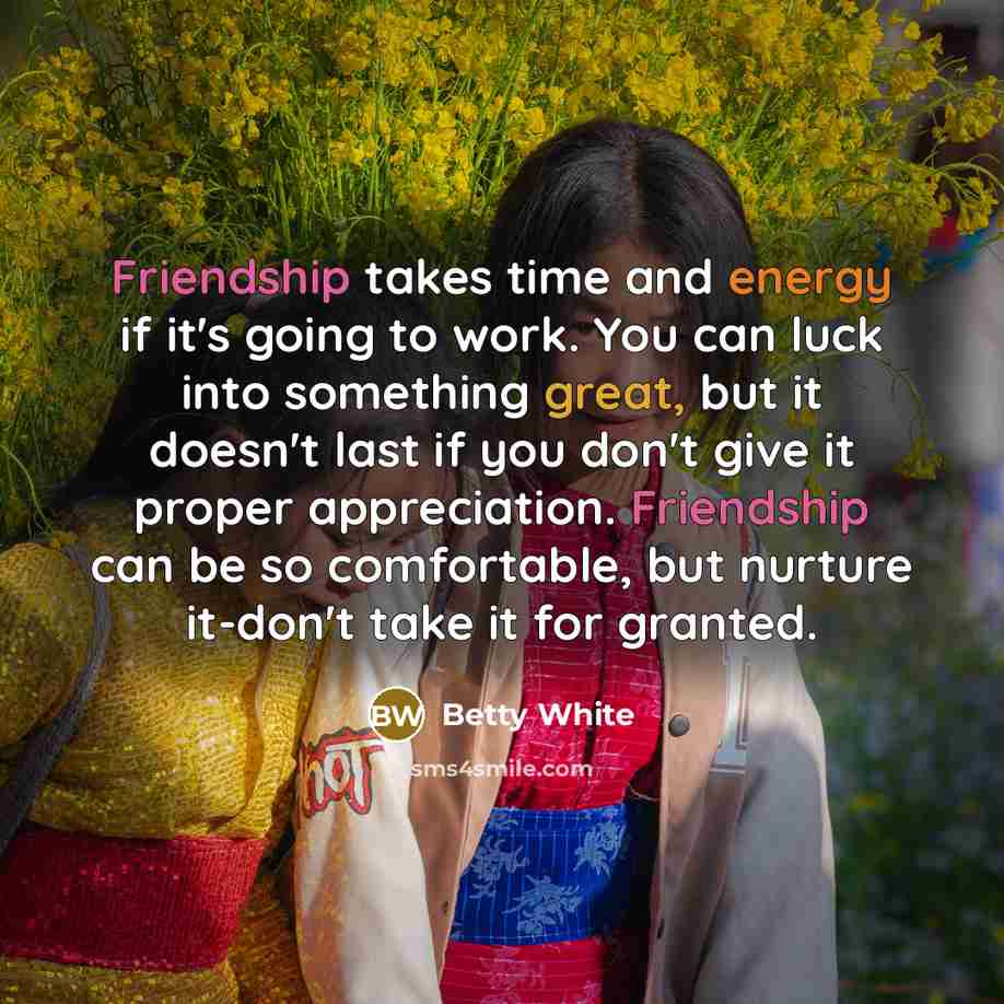 “Friendship takes time and energy if it's going to work. You can luck into something great, but it doesn't last if you don't give it proper appreciation. Friendship can be so comfortable, but nurture it-don't take it for granted.” quote by Betty White