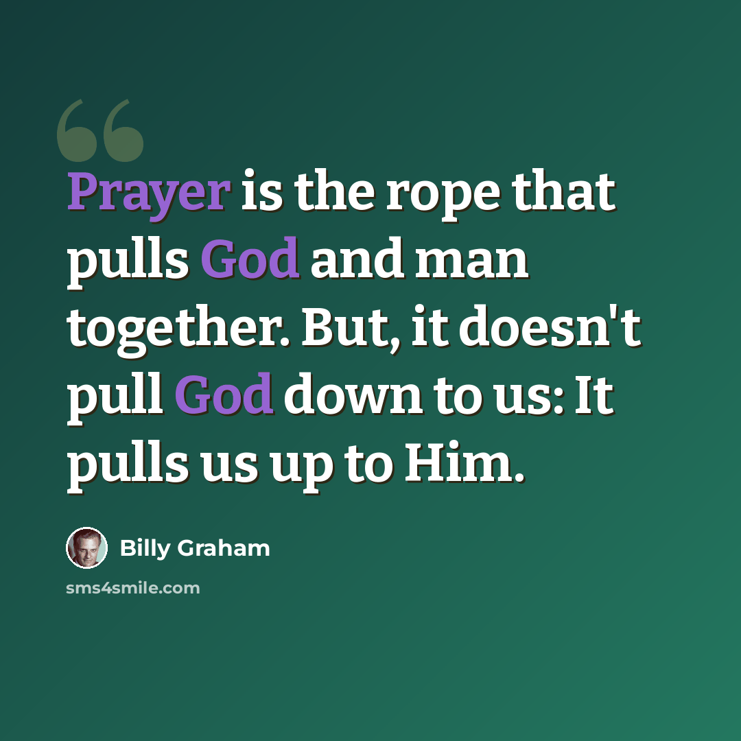 “Prayer is the rope that pulls God and man together. But, it doesn't pull God down to us: It pulls us up to Him.” quote by Billy Graham