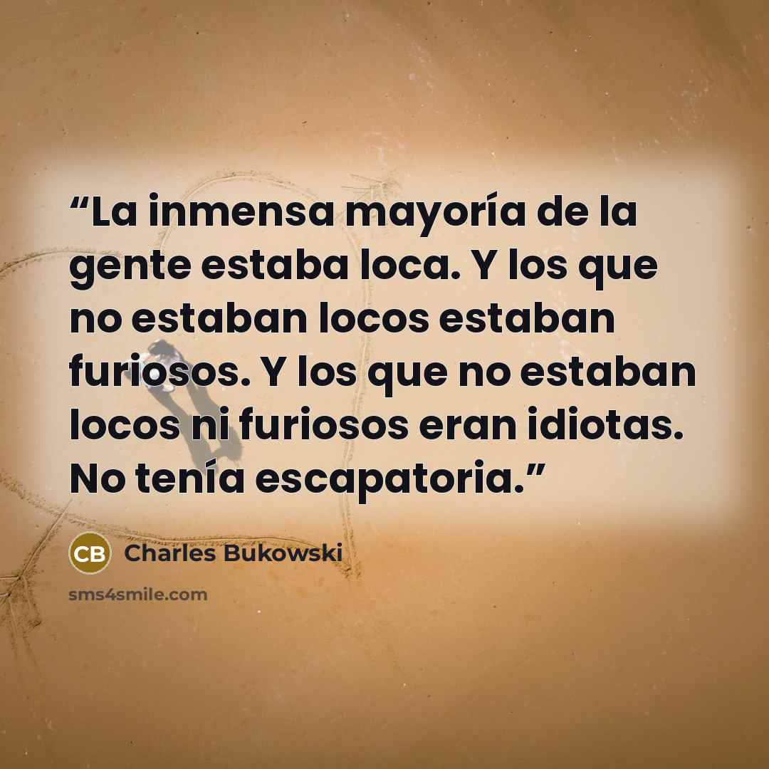 “La inmensa mayoría de la gente estaba loca. Y los que no estaban locos estaban furiosos. Y los que no estaban locos ni furiosos eran idiotas. No tenía escapatoria.” quote by Charles Bukowski