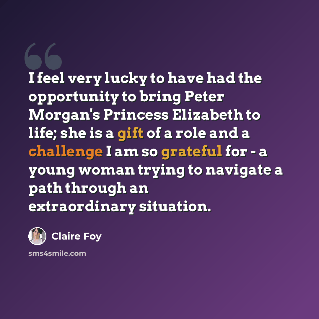 “I feel very lucky to have had the opportunity to bring Peter Morgan's Princess Elizabeth to life; she is a gift of a role and a challenge I am so grateful for - a young woman trying to navigate a path through an extraordinary situation.” quote by Claire Foy