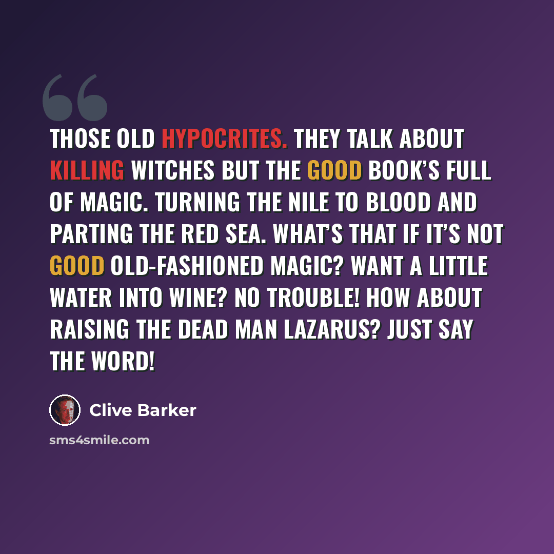 “Those old hypocrites. They talk about killing witches but the Good Book’s full of magic. Turning the Nile to blood and parting the Red Sea. What’s that if it’s not good old-fashioned magic? Want a little water into wine? No trouble! How about raising the dead man Lazarus? Just say the word!” quote by Clive Barker
