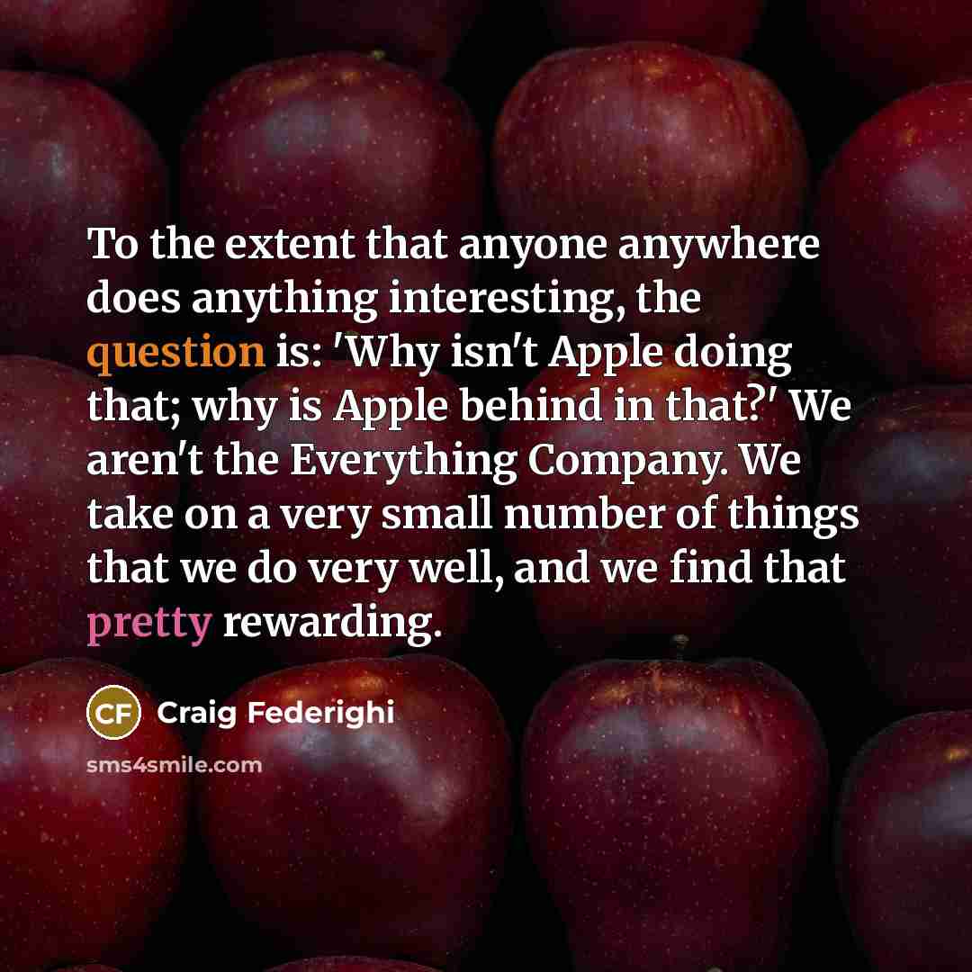 “To the extent that anyone anywhere does anything interesting, the question is: 'Why isn't Apple doing that; why is Apple behind in that?' We aren't the Everything Company. We take on a very small number of things that we do very well, and we find that pretty rewarding.” quote by Craig Federighi