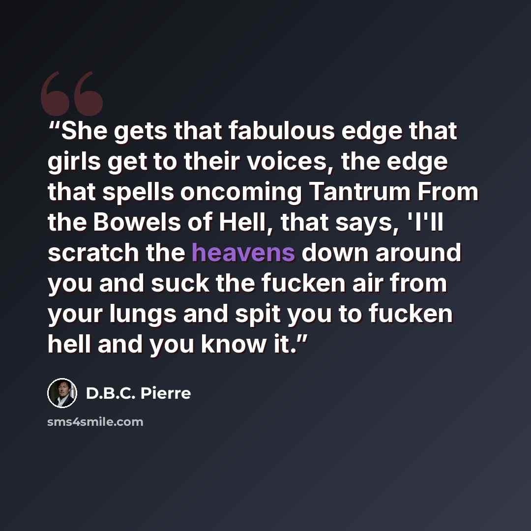 “She gets that fabulous edge that girls get to their voices, the edge that spells oncoming Tantrum From the Bowels of Hell, that says, 'I'll scratch the heavens down around you and suck the fucken air from your lungs and spit you to fucken hell and you know it.” quote by D.B.C. Pierre