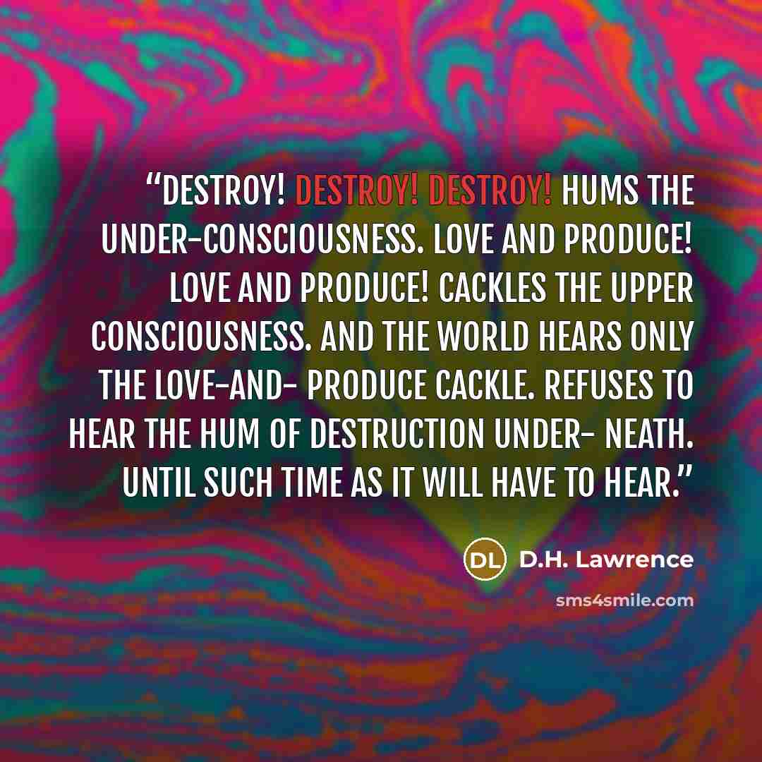 “Destroy! destroy! destroy! hums the under-consciousness. Love and produce! Love and produce! cackles the upper consciousness. And the world hears only the Love-and- produce cackle. Refuses to hear the hum of destruction under- neath. Until such time as it will have to hear.” quote by D.H. Lawrence