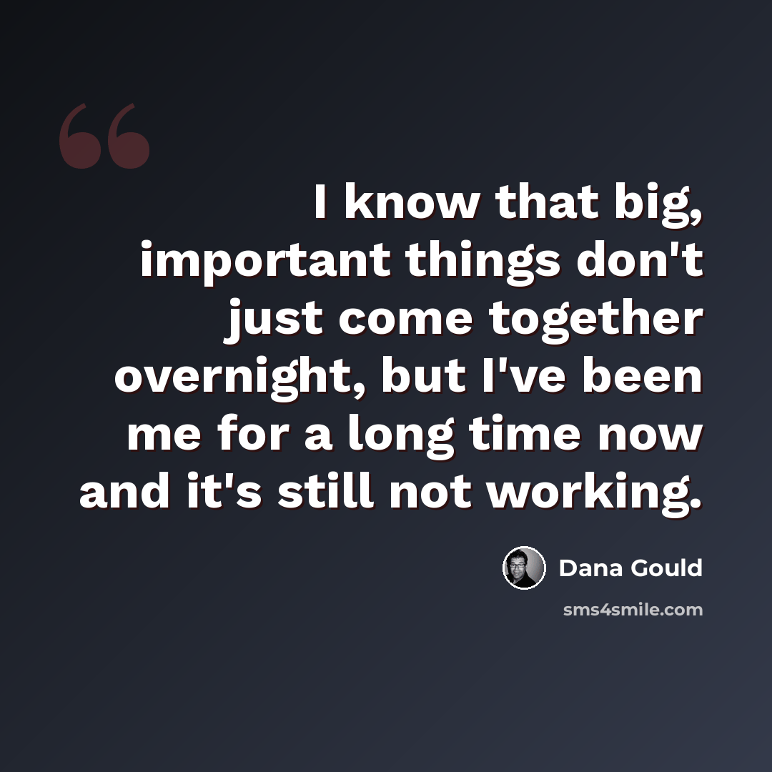 “I know that big, important things don't just come together overnight, but I've been me for a long time now and it's still not working.” quote by Dana Gould