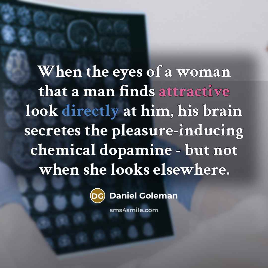 “When the eyes of a woman that a man finds attractive look directly at him, his brain secretes the pleasure-inducing chemical dopamine - but not when she looks elsewhere.” quote by Daniel Goleman