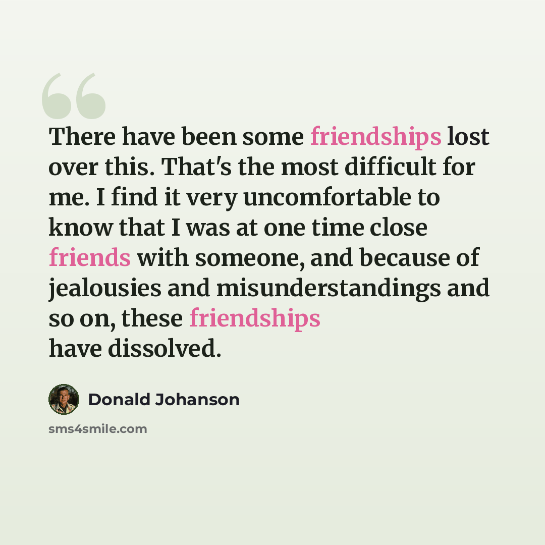 “There have been some friendships lost over this. That's the most difficult for me. I find it very uncomfortable to know that I was at one time close friends with someone, and because of jealousies and misunderstandings and so on, these friendships have dissolved.” quote by Donald Johanson