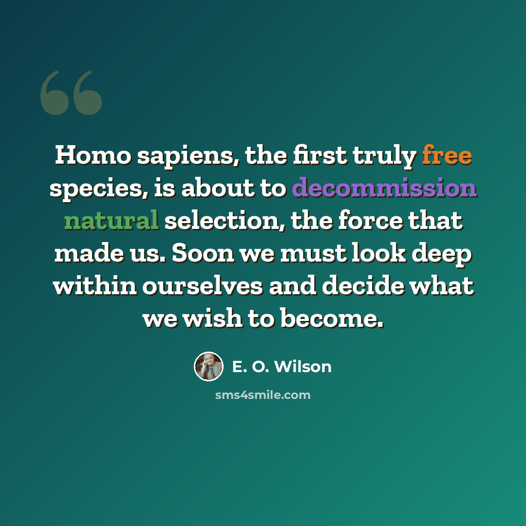 “Homo sapiens, the first truly free species, is about to decommission natural selection, the force that made us. Soon we must look deep within ourselves and decide what we wish to become.” quote by E. O. Wilson