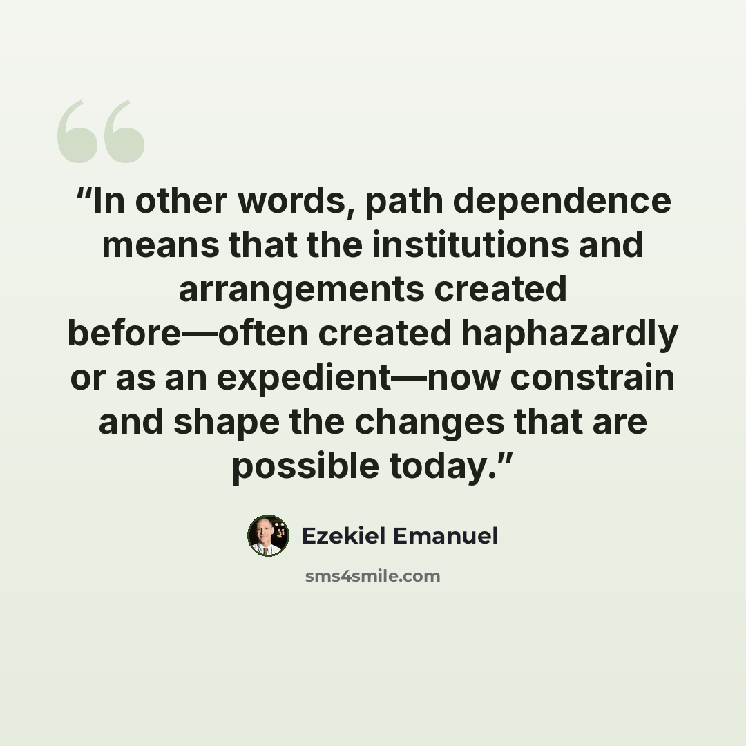 “In other words, path dependence means that the institutions and arrangements created before—often created haphazardly or as an expedient—now constrain and shape the changes that are possible today.” quote by Ezekiel Emanuel