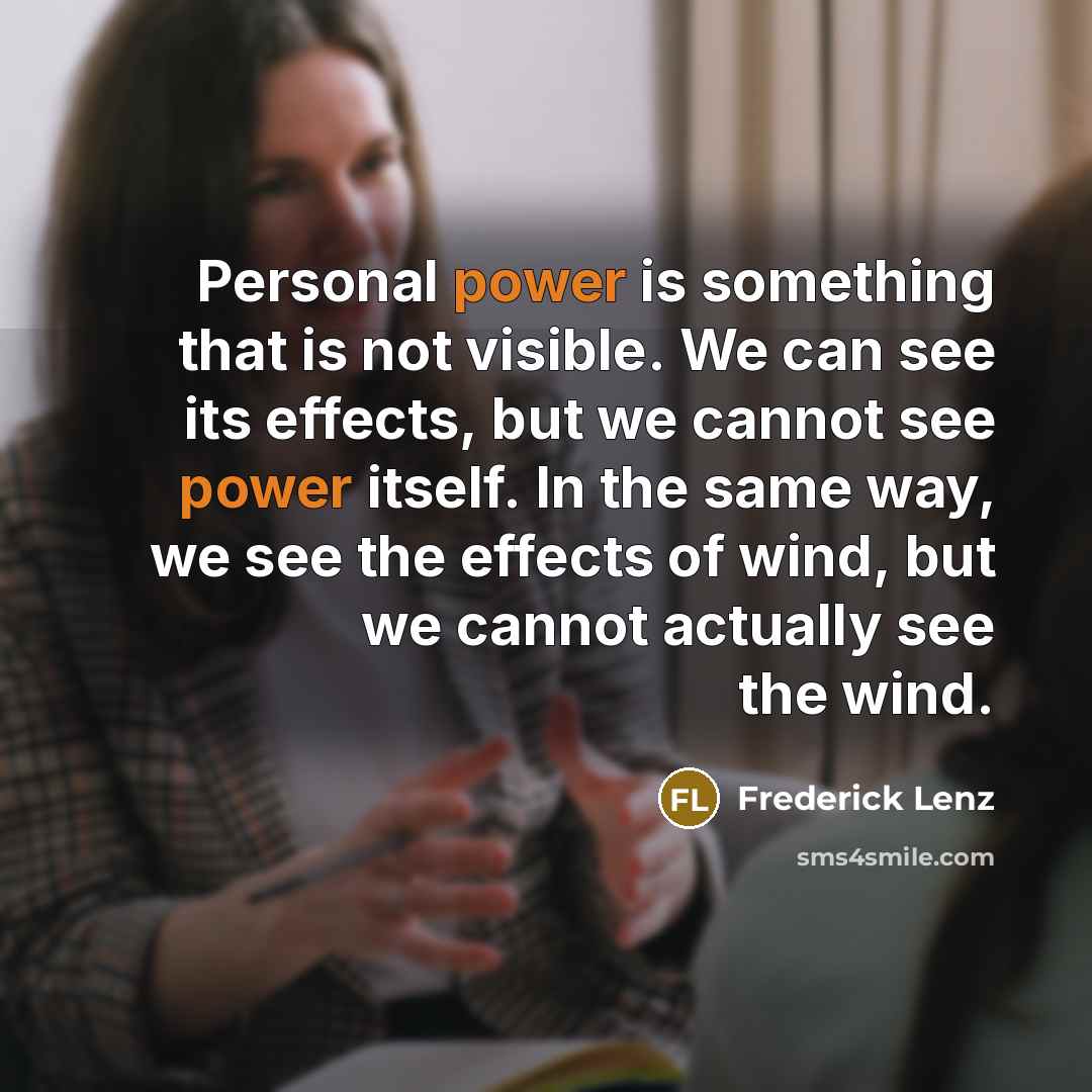 “Personal power is something that is not visible. We can see its effects, but we cannot see power itself. In the same way, we see the effects of wind, but we cannot actually see the wind.” quote by Frederick Lenz