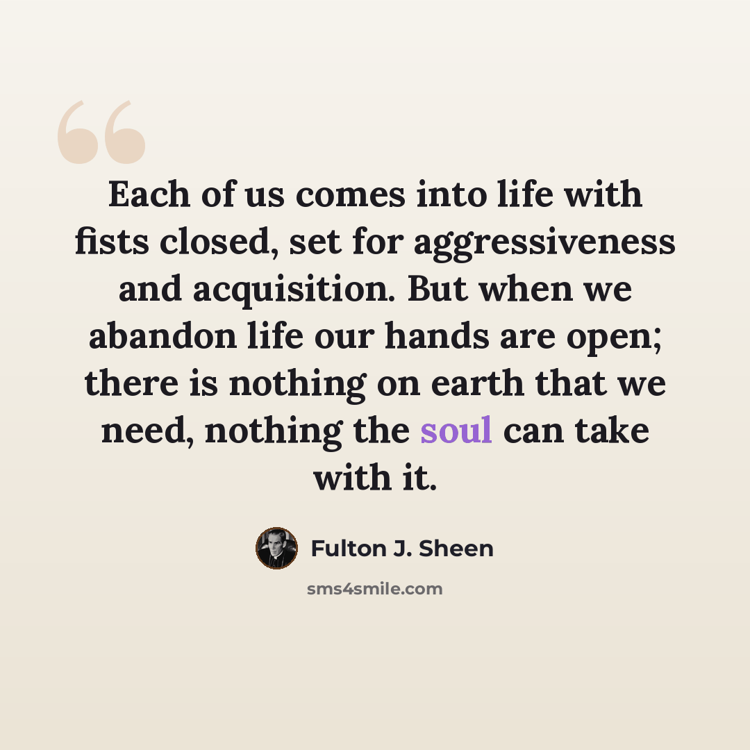 “Each of us comes into life with fists closed, set for aggressiveness and acquisition. But when we abandon life our hands are open; there is nothing on earth that we need, nothing the soul can take with it.” quote by Fulton J. Sheen