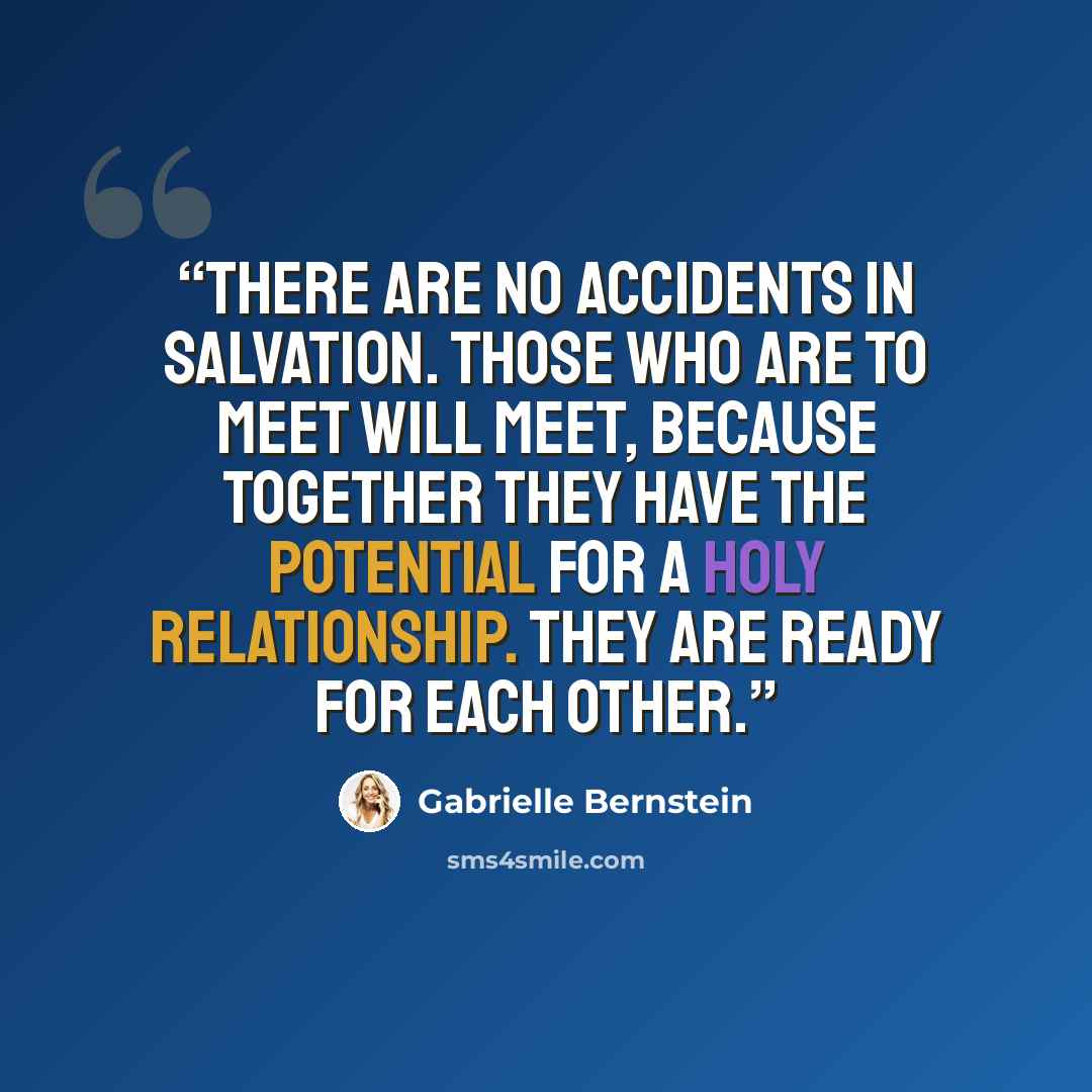 “There are no accidents in salvation. Those who are to meet will meet, because together they have the potential for a holy relationship. They are ready for each other.” quote by Gabrielle Bernstein