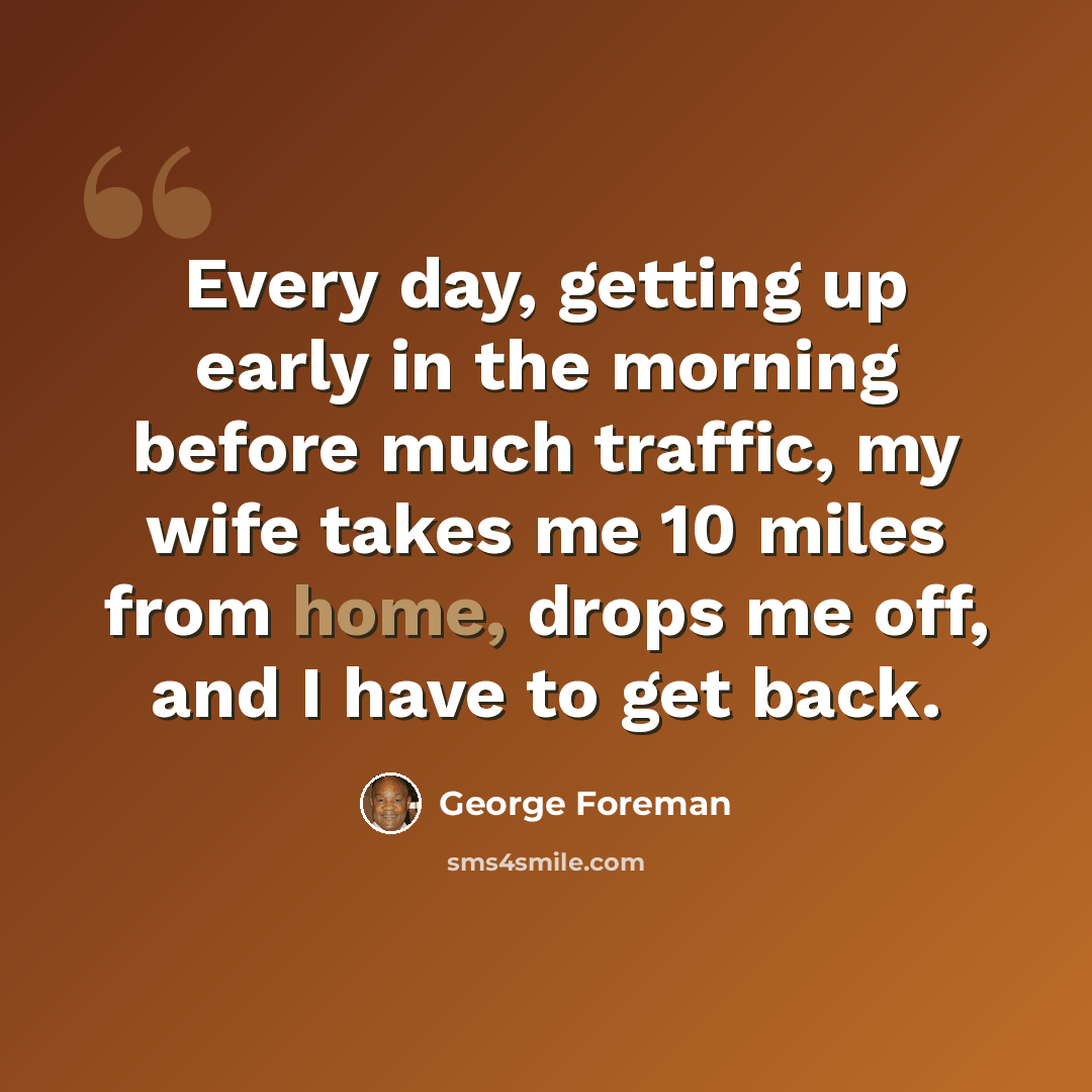 “Every day, getting up early in the morning before much traffic, my wife takes me 10 miles from home, drops me off, and I have to get back.” quote by George Foreman