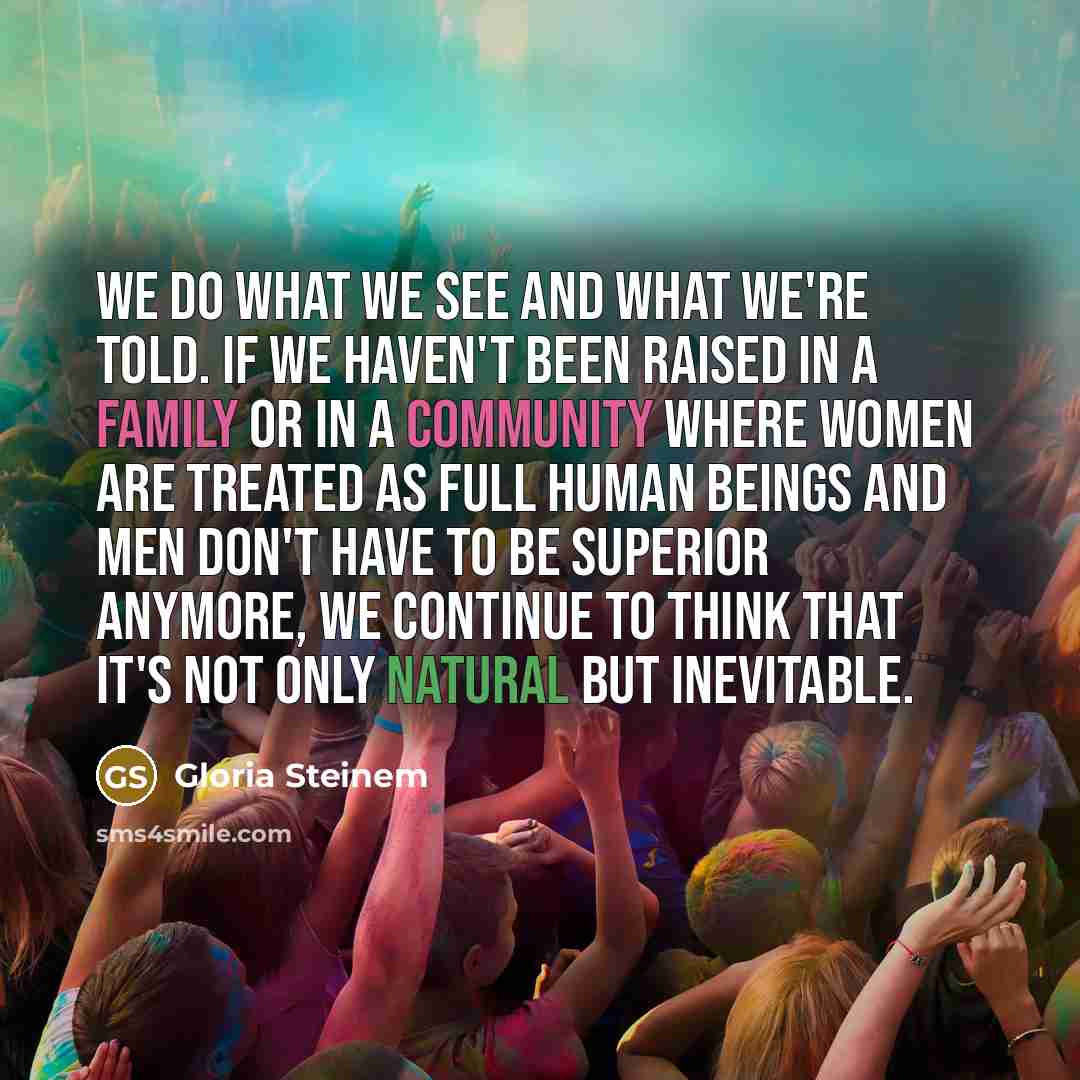“We do what we see and what we're told. If we haven't been raised in a family or in a community where women are treated as full human beings and men don't have to be superior anymore, we continue to think that it's not only natural but inevitable.” quote by Gloria Steinem