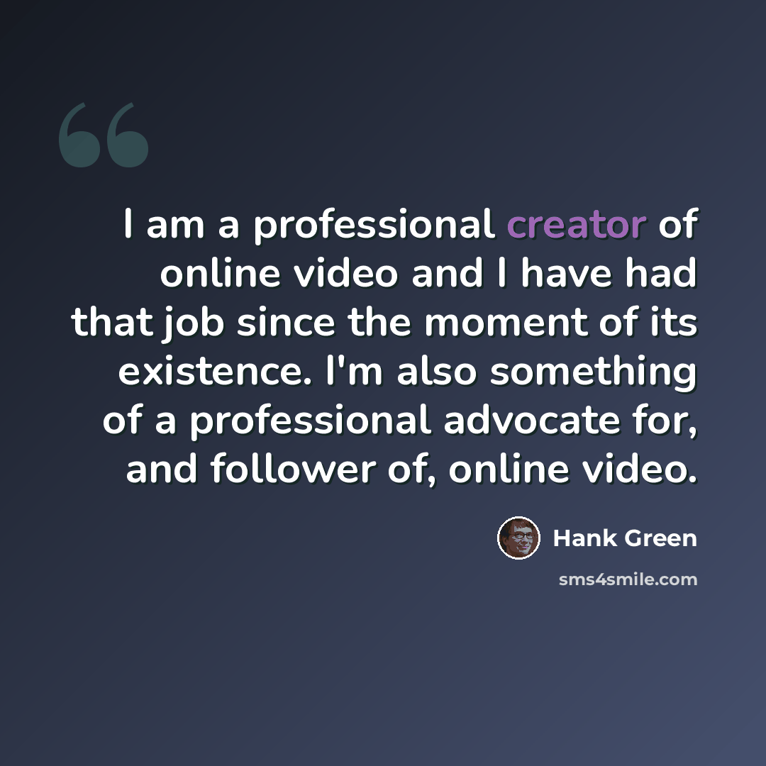 “I am a professional creator of online video and I have had that job since the moment of its existence. I'm also something of a professional advocate for, and follower of, online video.” quote by Hank Green