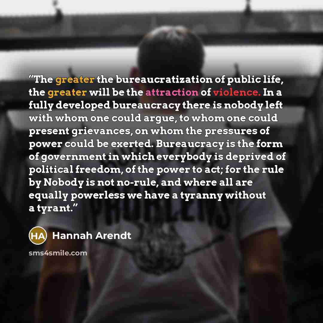 “The greater the bureaucratization of public life, the greater will be the attraction of violence. In a fully developed bureaucracy there is nobody left with whom one could argue, to whom one could present grievances, on whom the pressures of power could be exerted. Bureaucracy is the form of…” quote by Hannah Arendt